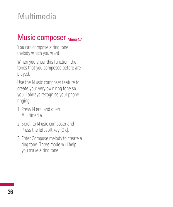 36MultimediaMusic composer Menu 4.7You can compose a ring tonemelody which you want.When you enter this function, thetones that you composed before areplayed.Use the Music composer feature tocreate your very own ring tone soyou’ll always recognise your phoneringing.1. Press Menu and openMultimedia.2. Scroll to Music composer andPress the left soft key [OK].3. Enter Compose melody to create aring tone. Three mode will helpyou make a ring tone.
