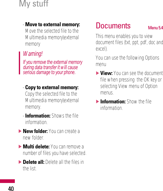 40- Move to external memory:Move the selected file to theMultimedia memory\externalmemory- Copy to external memory:Copy the selected file to theMultimedia memory\externalmemory.- Information: Shows the fileinformation.]New folder: You can create anew folder.]Multi delete: You can remove anumber of files you have selected.]Delete all: Delete all the files inthe list.Documents Menu 5.4This menu enables you to viewdocument files (txt, ppt, pdf, doc andexcel).You can use the following Optionsmenu]View: You can see the documentfile when pressing  the OK key orselecting View menu of Optionmenus.]Information: Show the fileinformation.Warning!If you remove the external memoryduring data transfer it will causeserious damage to your phone.My stuff