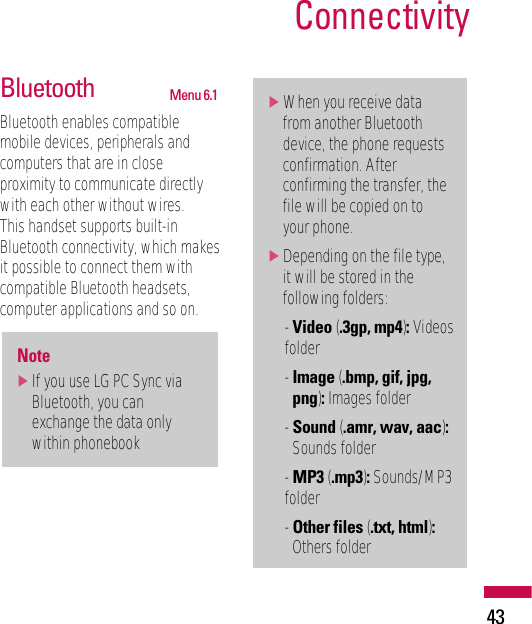43ConnectivityBluetooth  Menu 6.1Bluetooth enables compatiblemobile devices, peripherals andcomputers that are in closeproximity to communicate directlywith each other without wires. This handset supports built-inBluetooth connectivity, which makesit possible to connect them withcompatible Bluetooth headsets,computer applications and so on.]When you receive datafrom another Bluetoothdevice, the phone requestsconfirmation. Afterconfirming the transfer, thefile will be copied on toyour phone.]Depending on the file type,it will be stored in thefollowing folders:- Video (.3gp, mp4):Videosfolder- Image (.bmp, gif, jpg,png):Images folder- Sound (.amr, wav, aac):Sounds folder- MP3 (.mp3):Sounds/MP3folder- Other files (.txt, html):Others folderNote]If you use LG PC Sync viaBluetooth, you canexchange the data onlywithin phonebook