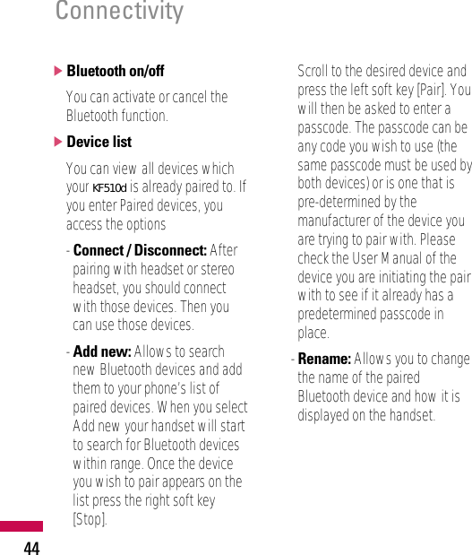 44]Bluetooth on/offYou can activate or cancel theBluetooth function.]Device listYou can view all devices whichyour KE970 is already paired to. Ifyou enter Paired devices, youaccess the options- Connect / Disconnect: Afterpairing with headset or stereoheadset, you should connectwith those devices. Then youcan use those devices.- Add new: Allows to searchnew Bluetooth devices and addthem to your phone’s list ofpaired devices. When you selectAdd new your handset will startto search for Bluetooth deviceswithin range. Once the deviceyou wish to pair appears on thelist press the right soft key[Stop]. Scroll to the desired device andpress the left soft key [Pair]. Youwill then be asked to enter apasscode. The passcode can beany code you wish to use (thesame passcode must be used byboth devices) or is one that ispre-determined by themanufacturer of the device youare trying to pair with. Pleasecheck the User Manual of thedevice you are initiating the pairwith to see if it already has apredetermined passcode inplace.- Rename: Allows you to changethe name of the pairedBluetooth device and how it isdisplayed on the handset.ConnectivityKF510d
