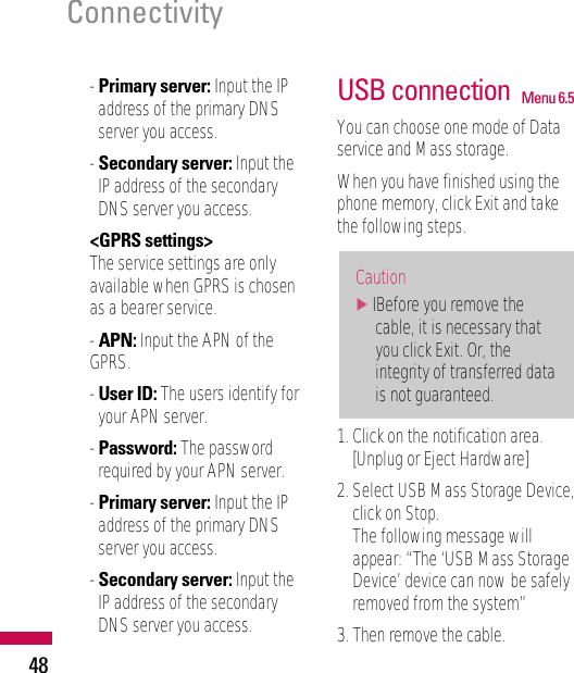 - Primary server: Input the IPaddress of the primary DNSserver you access.- Secondary server: Input theIP address of the secondaryDNS server you access.&lt;GPRS settings&gt;The service settings are onlyavailable when GPRS is chosenas a bearer service.- APN: Input the APN of theGPRS.- User ID: The users identify foryour APN server.- Password: The passwordrequired by your APN server.- Primary server: Input the IPaddress of the primary DNSserver you access.- Secondary server: Input theIP address of the secondaryDNS server you access.USB connection  Menu 6.5You can choose one mode of Dataservice and Mass storage. When you have finished using thephone memory, click Exit and takethe following steps.1. Click on the notification area.[Unplug or Eject Hardware]2. Select USB Mass Storage Device,click on Stop. The following message willappear: “The ‘USB Mass StorageDevice’ device can now be safelyremoved from the system”3. Then remove the cable.Caution]IBefore you remove thecable, it is necessary thatyou click Exit. Or, theintegrity of transferred datais not guaranteed.Connectivity48