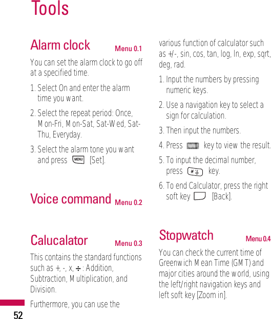 Alarm clock Menu 0.1You can set the alarm clock to go offat a specified time.1. Select On and enter the alarmtime you want.2. Select the repeat period: Once,Mon-Fri, Mon-Sat, Sat-Wed, Sat-Thu, Everyday.3. Select the alarm tone you wantand press  [Set].Voice command Menu 0.2Calucalator Menu 0.3This contains the standard functionssuch as +, -, x, ÷: Addition,Subtraction, Multiplication, andDivision.Furthermore, you can use thevarious function of calculator suchas +/-, sin, cos, tan, log, ln, exp, sqrt,deg, rad.1. Input the numbers by pressingnumeric keys.2. Use a navigation key to select asign for calculation.3. Then input the numbers.4. Press  key to view the result.5. To input the decimal number,press key.6. To end Calculator, press the rightsoft key  [Back].Stopwatch Menu 0.4You can check the current time ofGreenwich Mean Time (GMT) andmajor cities around the world, usingthe left/right navigation keys andleft soft key [Zoom in].MENUTools52