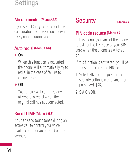 Minute minder (Menu #.6.5)If you select On, you can check thecall duration by a beep sound givenevery minute during a call.Auto redial (Menu #.6.6)]OnWhen this function is activated,the phone will automatically try toredial in the case of failure toconnect a call.]OffYour phone will not make anyattempts to redial when theoriginal call has not connected.Send DTMF (Menu #.6.7)You can send touch tones during anactive call to control your voicemailbox or other automated phoneservices.Security Menu #.7PIN code request (Menu #.7.1)In this menu, you can set the phoneto ask for the PIN code of your SIMcard when the phone is switchedon.If this function is activated, you’ll berequested to enter the PIN code.1. Select PIN code request in thesecurity settings menu, and thenpress [OK].2. Set On/Off.MENUSettings 64