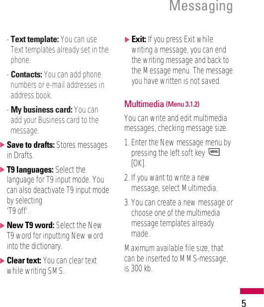 5Messaging- Text template: You can useText templates already set in thephone.- Contacts: You can add phonenumbers or e-mail addresses inaddress book.- My business card: You canadd your Business card to themessage.]Save to drafts: Stores messagesin Drafts.]T9 languages: Select thelanguage for T9 input mode. Youcan also deactivate T9 input modeby selecting ‘T9 off’.]New T9 word: Select the NewT9 word for inputting New wordinto the dictionary. ]Clear text: You can clear textwhile writing SMS.]Exit: If you press Exit whilewriting a message, you can endthe writing message and back tothe Message menu. The messageyou have written is not saved.Multimedia (Menu 3.1.2)You can write and edit multimediamessages, checking message size.1. Enter the New message menu bypressing the left soft key [OK].2. If you want to write a newmessage, select Multimedia.3. You can create a new message orchoose one of the multimediamessage templates alreadymade.Maximum available file size, thatcan be inserted to MMS-message,is 300 kb.MENU