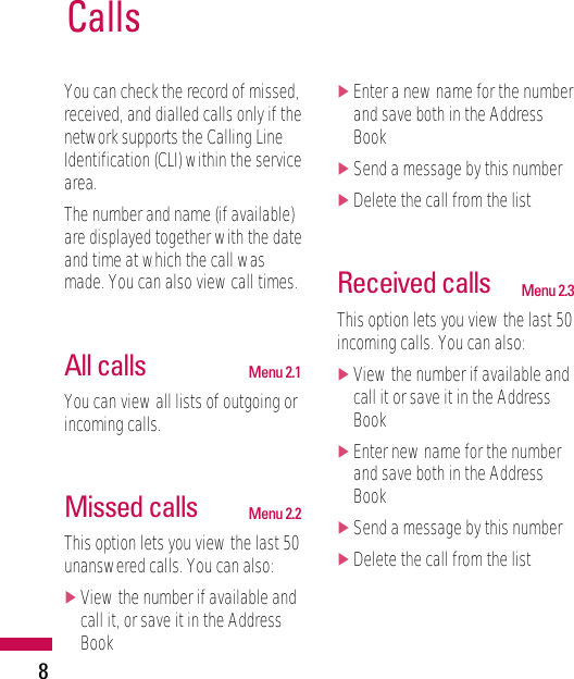 8You can check the record of missed,received, and dialled calls only if thenetwork supports the Calling LineIdentification (CLI) within the servicearea.The number and name (if available)are displayed together with the dateand time at which the call wasmade. You can also view call times.All calls Menu 2.1You can view all lists of outgoing orincoming calls.Missed calls Menu 2.2This option lets you view the last 50unanswered calls. You can also:]View the number if available andcall it, or save it in the AddressBook]Enter a new name for the numberand save both in the AddressBook]Send a message by this number]Delete the call from the listReceived calls Menu 2.3This option lets you view the last 50incoming calls. You can also:]View the number if available andcall it or save it in the AddressBook]Enter new name for the numberand save both in the AddressBook]Send a message by this number]Delete the call from the listCalls