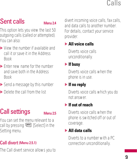 9CallsSent calls Menu 2.4This option lets you view the last 50outgoing calls (called or attempted).You can also:]View the number if available andcall it or save it in the AddressBook]Enter new name for the numberand save both in the AddressBook]Send a message by this number]Delete the call from the listCall settings Menu 2.5You can set the menu relevant to acall by pressing  [Select] in theSetting menu.Call divert (Menu 2.5.1)The Call divert service allows you todivert incoming voice calls, fax calls,and data calls to another number.For details, contact your serviceprovider.]All voice callsDiverts voice callsunconditionally.]If busyDiverts voice calls when thephone is in use.]If no replyDiverts voice calls which you donot answer.]If out of reachDiverts voice calls when thephone is switched off or out ofcoverage.]All data callsDiverts to a number with a PCconnection unconditionally.MENU