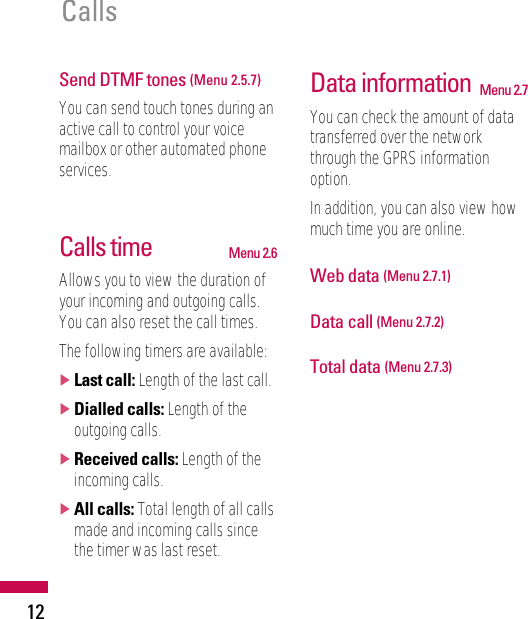 12CallsSend DTMF tones (Menu 2.5.7)You can send touch tones during anactive call to control your voicemailbox or other automated phoneservices.Calls time Menu 2.6Allows you to view the duration ofyour incoming and outgoing calls.You can also reset the call times.The following timers are available:]Last call: Length of the last call.]Dialled calls: Length of theoutgoing calls.]Received calls: Length of theincoming calls.]All calls: Total length of all callsmade and incoming calls sincethe timer was last reset.Data information Menu 2.7You can check the amount of datatransferred over the networkthrough the GPRS informationoption.In addition, you can also view howmuch time you are online.Web data (Menu 2.7.1)Data call (Menu 2.7.2)Total data (Menu 2.7.3)