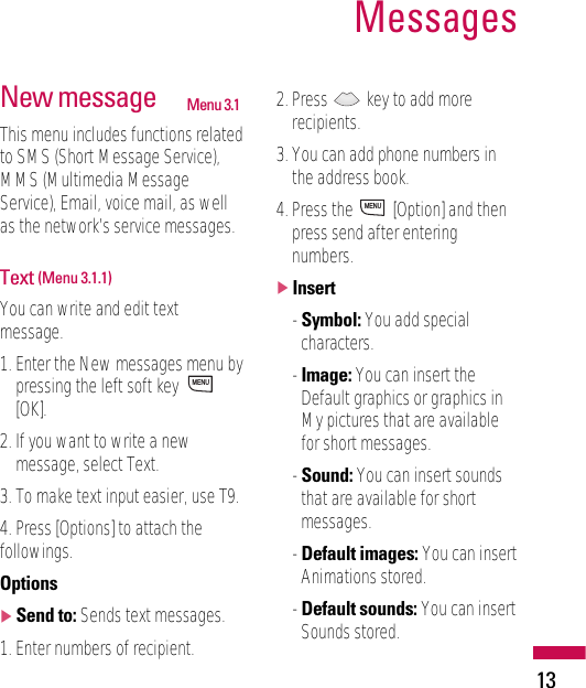 13MessagesNew message Menu 3.1This menu includes functions relatedto SMS (Short Message Service),MMS (Multimedia MessageService), Email, voice mail, as wellas the network’s service messages.Text (Menu 3.1.1)You can write and edit textmessage.1. Enter the New messages menu bypressing the left soft key [OK].2. If you want to write a newmessage, select Text.3. To make text input easier, use T9.4. Press [Options] to attach thefollowings.Options]Send to: Sends text messages.1. Enter numbers of recipient.2. Press  key to add morerecipients.3. You can add phone numbers inthe address book.4. Press the  [Option] and thenpress send after enteringnumbers. ]Insert- Symbol: You add specialcharacters.- Image: You can insert theDefault graphics or graphics inMy pictures that are availablefor short messages.- Sound: You can insert soundsthat are available for shortmessages.- Default images: You can insertAnimations stored.- Default sounds: You can insertSounds stored.MENUMENU