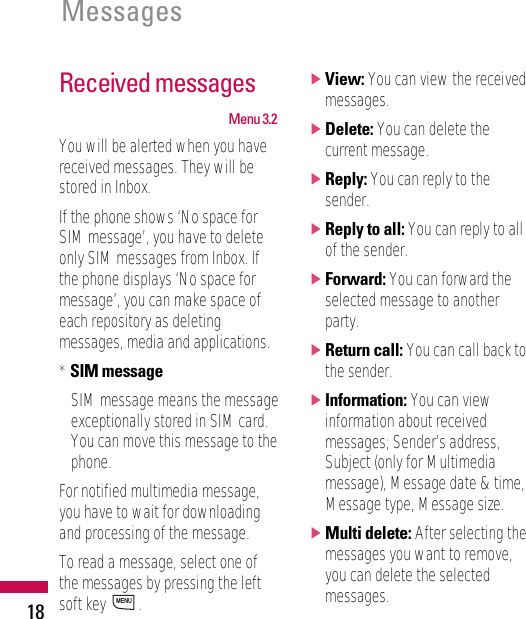 Received messagesMenu 3.2You will be alerted when you havereceived messages. They will bestored in Inbox.If the phone shows ‘No space forSIM message’, you have to deleteonly SIM messages from Inbox. Ifthe phone displays ‘No space formessage’, you can make space ofeach repository as deletingmessages, media and applications.* SIM messageSIM message means the messageexceptionally stored in SIM card.You can move this message to thephone.For notified multimedia message,you have to wait for downloadingand processing of the message.To read a message, select one ofthe messages by pressing the leftsoft key  .]View: You can view the receivedmessages.]Delete: You can delete thecurrent message.]Reply: You can reply to thesender.]Reply to all: You can reply to allof the sender.]Forward: You can forward theselected message to anotherparty.]Return call: You can call back tothe sender.]Information: You can viewinformation about receivedmessages; Sender’s address,Subject (only for Multimediamessage), Message date &amp; time,Message type, Message size.]Multi delete: After selecting themessages you want to remove,you can delete the selectedmessages.MENUMessages18