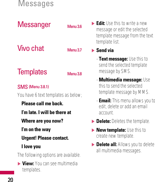 20MessagesMessanger Menu 3.6Vivo chat Menu 3.7Templates Menu 3.8SMS (Menu 3.8.1)You have 6 text templates as below;• Please call me back.• I’m late. I will be there at• Where are you now?• I’m on the way• Urgent! Please contact.• I love youThe following options are available.]View: You can see multimediatemplates.]Edit: Use this to write a newmessage or edit the selectedtemplate message from the texttemplate list.]Send via- Text message: Use this tosend the selected templatemessage by SMS.- Multimedia message: Usethis to send the selectedtemplate message by MMS.- Email: This menu allows you toedit, delete or add an emailaccount.]Delete: Deletes the template.]New template: Use this tocreate new template.]Delete all: Allows you to deleteall multimedia messages.