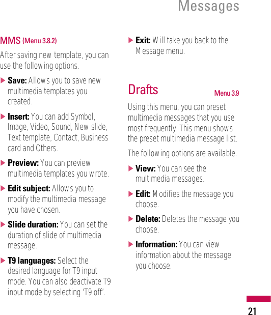 21MessagesMMS (Menu 3.8.2)After saving new template, you canuse the following options.]Save: Allows you to save newmultimedia templates youcreated.]Insert: You can add Symbol,Image, Video, Sound, New slide,Text template, Contact, Businesscard and Others.]Preview: You can previewmultimedia templates you wrote.]Edit subject: Allows you tomodify the multimedia messageyou have chosen.]Slide duration: You can set theduration of slide of multimediamessage.]T9 languages: Select thedesired language for T9 inputmode. You can also deactivate T9input mode by selecting ‘T9 off’.]Exit: Will take you back to theMessage menu.Drafts Menu 3.9Using this menu, you can presetmultimedia messages that you usemost frequently. This menu showsthe preset multimedia message list.The following options are available.]View: You can see themultimedia messages.]Edit: Modifies the message youchoose.]Delete: Deletes the message youchoose.]Information: You can viewinformation about the messageyou choose.