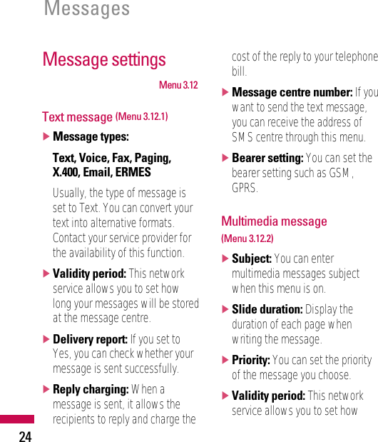24MessagesMessage settingsMenu 3.12Text message (Menu 3.12.1)]Message types:Text, Voice, Fax, Paging,X.400, Email, ERMESUsually, the type of message isset to Text. You can convert yourtext into alternative formats.Contact your service provider forthe availability of this function.]Validity period: This networkservice allows you to set howlong your messages will be storedat the message centre.]Delivery report: If you set toYes, you can check whether yourmessage is sent successfully.]Reply charging: When amessage is sent, it allows therecipients to reply and charge thecost of the reply to your telephonebill.]Message centre number: If youwant to send the text message,you can receive the address ofSMS centre through this menu.]Bearer setting: You can set thebearer setting such as GSM,GPRS.Multimedia message (Menu 3.12.2)]Subject: You can entermultimedia messages subjectwhen this menu is on.]Slide duration: Display theduration of each page whenwriting the message.]Priority: You can set the priorityof the message you choose.]Validity period: This networkservice allows you to set how