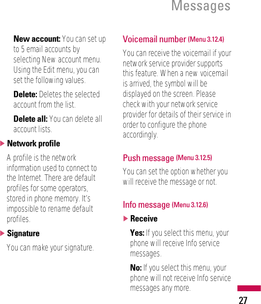 27Messages• New account: You can set upto 5 email accounts byselecting New account menu.Using the Edit menu, you canset the following values.• Delete: Deletes the selectedaccount from the list.• Delete all: You can delete allaccount lists.]Network profileA profile is the networkinformation used to connect tothe Internet. There are defaultprofiles for some operators,stored in phone memory. It’simpossible to rename defaultprofiles.]SignatureYou can make your signature.Voicemail number (Menu 3.12.4)You can receive the voicemail if yournetwork service provider supportsthis feature. When a new voicemailis arrived, the symbol will bedisplayed on the screen. Pleasecheck with your network serviceprovider for details of their service inorder to configure the phoneaccordingly.Push message (Menu 3.12.5)You can set the option whether youwill receive the message or not.Info message (Menu 3.12.6)]ReceiveYes: If you select this menu, yourphone will receive Info servicemessages.No: If you select this menu, yourphone will not receive Info servicemessages any more.