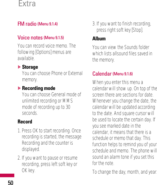 FM radio (Menu 9.1.4)Voice notes (Menu 9.1.5)You can record voice memo. Thefollowing [Options] menus areavailable.]StorageYou can choose Phone or Externalmemory.]Recording modeYou can choose General mode ofunlimited recording or MMSmode of recording up to 30seconds.Record1. Press OK to start recording. Oncerecording is started, the messageRecording and the counter isdisplayed.2. If you want to pause or resumerecording, press left soft key orOK key.3. If you want to finish recording,press right soft key [Stop].AlbumYou can view the Sounds folderwhich lists allsound files saved inthe memory.Calendar (Menu 9.1.6)When you enter this menu acalendar will show up. On top of thescreen there are sections for date.Whenever you change the date, thecalendar will be updated accordingto the date. And square cursor willbe used to locate the certain day. Ifyou see marked date in thecalendar, it means that there is aschedule or memo that day. Thisfunction helps to remind you of yourschedule and memo. The phone willsound an alarm tone if you set thisfor the note.To change the day, month, and year.Extra50