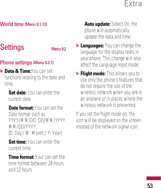 Extra53World time (Menu 9.1.12)Settings Menu 9.2Phone settings (Menu 9.2.1)]Data &amp; Time:You can setfunctions relating to the date andtime.• Set date: You can enter thecurrent date.• Date format: You can set theDate format such asYYYY/MM/DD, DD/MM/YYYY,MM/DD/YYYY.(D: Day / M: Month / Y: Year)• Set time: You can enter thecurrent time.• Time format: Your can set thetime format between 24 hoursand 12 hours.• Auto update: Select On, thephone will automaticallyupdate the data and time.]Languages: You can change thelanguage for the display texts inyour phone. This change will alsoaffect the Language Input mode.]Flight mode: This allows you touse only the phone’s features thatdo not require the use of thewireless network when you are inan airplane or in places where thewireless network is prevented.If you set the flight mode on, theicon will be displayed on the screeninstead of the network signal icon.