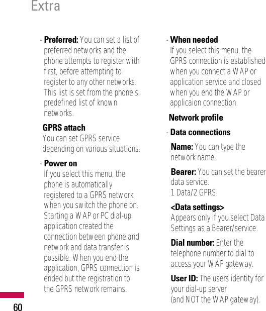 60Extra- Preferred: You can set a list ofpreferred networks and thephone attempts to register withfirst, before attempting toregister to any other networks.This list is set from the phone’spredefined list of knownnetworks.• GPRS attachYou can set GPRS servicedepending on various situations.- Power onIf you select this menu, thephone is automaticallyregistered to a GPRS networkwhen you switch the phone on.Starting a WAP or PC dial-upapplication created theconnection between phone andnetwork and data transfer ispossible. When you end theapplication, GPRS connection isended but the registration tothe GPRS network remains.- When neededIf you select this menu, theGPRS connection is establishedwhen you connect a WAP orapplication service and closedwhen you end the WAP orapplicaion connection.• Network profile- Data connectionsName: You can type thenetwork name.Bearer: You can set the bearerdata service.1 Data/2 GPRS&lt;Data settings&gt;Appears only if you select DataSettings as a Bearer/service.Dial number: Enter thetelephone number to dial toaccess your WAP gateway.User ID: The users identity foryour dial-up server (and NOT the WAP gateway).