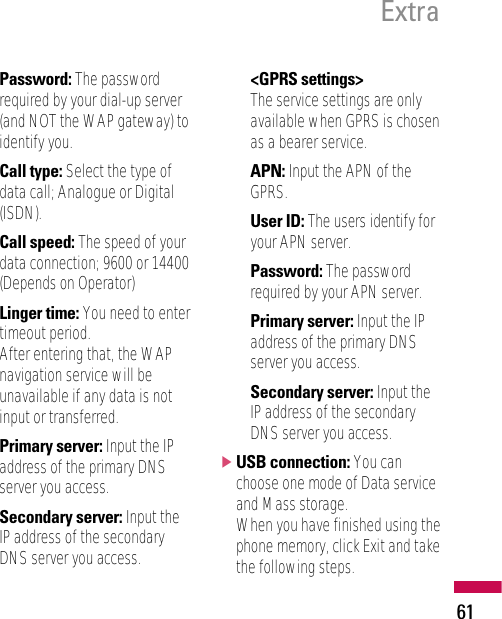 61ExtraPassword: The passwordrequired by your dial-up server(and NOT the WAP gateway) toidentify you.Call type: Select the type ofdata call; Analogue or Digital(ISDN).Call speed: The speed of yourdata connection; 9600 or 14400(Depends on Operator)Linger time: You need to entertimeout period. After entering that, the WAPnavigation service will beunavailable if any data is notinput or transferred.Primary server: Input the IPaddress of the primary DNSserver you access.Secondary server: Input theIP address of the secondaryDNS server you access.&lt;GPRS settings&gt;The service settings are onlyavailable when GPRS is chosenas a bearer service.APN: Input the APN of theGPRS.User ID: The users identify foryour APN server.Password: The passwordrequired by your APN server.Primary server: Input the IPaddress of the primary DNSserver you access.Secondary server: Input theIP address of the secondaryDNS server you access.]USB connection: You canchoose one mode of Data serviceand Mass storage. When you have finished using thephone memory, click Exit and takethe following steps.