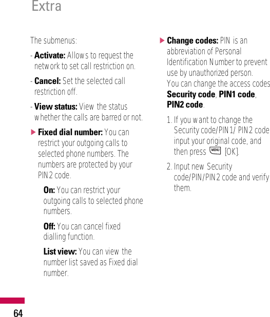 The submenus:- Activate: Allows to request thenetwork to set call restriction on.- Cancel: Set the selected callrestriction off.- View status: View the statuswhether the calls are barred or not.]Fixed dial number: You canrestrict your outgoing calls toselected phone numbers. Thenumbers are protected by yourPIN2 code.• On: You can restrict youroutgoing calls to selected phonenumbers.• Off: You can cancel fixeddialling function.• List view: You can view thenumber list saved as Fixed dialnumber.]Change codes: PIN is anabbreviation of PersonalIdentification Number to preventuse by unauthorized person.You can change the access codes:Security code, PIN1 code,PIN2 code.1. If you want to change theSecurity code/PIN1/ PIN2 codeinput your original code, andthen press  [OK].2. Input new Securitycode/PIN/PIN2 code and verifythem.MENUExtra64