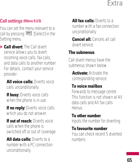 Call settings (Menu 9.3.5)You can set the menu relevant to acall by pressing  [Select] in theSetting menu.]Call divert: The Call divertservice allows you to divertincoming voice calls, fax calls,and data calls to another number.For details, contact your serviceprovider.• All voice calls: Diverts voicecalls unconditionally.• If busy: Diverts voice callswhen the phone is in use.• If no reply: Diverts voice callswhich you do not answer.• If out of reach: Diverts voicecalls when the phone isswitched off or out of coverage.• All data calls: Diverts to anumber with a PC connectionunconditionally.• All fax calls: Diverts to anumber with a fax connectionunconditionally.• Cancel all: Cancels all calldivert service.The submenusCall divert menus have thesubmenus shown below.- Activate: Activate thecorresponding service.To voice mailboxForwards to message centre.This function is not shown at Alldata calls and All fax callsmenus.To other numberInputs the number for diverting.To favourite numberYou can check recent 5 divertednumbers.MENUExtra65