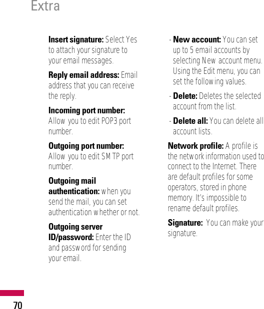 Insert signature: Select Yesto attach your signature toyour email messages.Reply email address: Emailaddress that you can receivethe reply.Incoming port number:Allow you to edit POP3 portnumber.Outgoing port number:Allow you to edit SMTP portnumber.Outgoing mailauthentication: when yousend the mail, you can setauthentication whether or not.Outgoing serverID/password: Enter the IDand password for sendingyour email.- New account: You can setup to 5 email accounts byselecting New account menu.Using the Edit menu, you canset the following values.- Delete: Deletes the selectedaccount from the list.- Delete all: You can delete allaccount lists.• Network profile: A profile isthe network information used toconnect to the Internet. Thereare default profiles for someoperators, stored in phonememory. It’s impossible torename default profiles.• Signature:  You can make yoursignature.Extra70