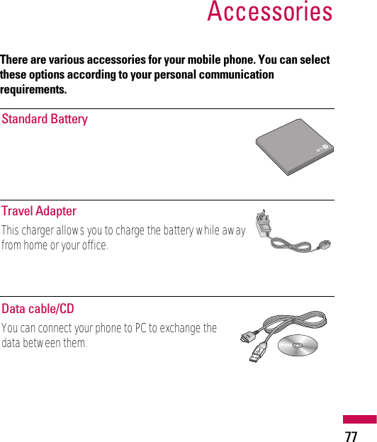 There are various accessories for your mobile phone. You can selectthese options according to your personal communicationrequirements.Accessories77Standard BatteryTravel AdapterThis charger allows you to charge the battery while awayfrom home or your office.Data cable/CDYou can connect your phone to PC to exchange thedata between them.