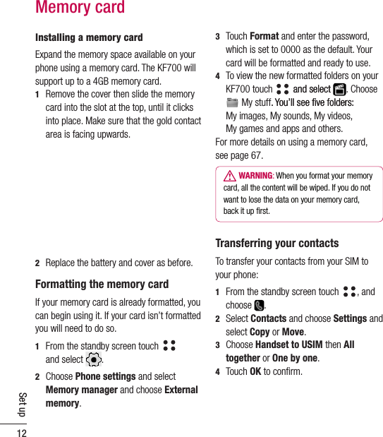 12Set upInstalling a memory cardExpand the memory space available on your phone using a memory card. The KF700 will support up to a 4GB memory card. 1   Remove the cover then slide the memory card into the slot at the top, until it clicks into place. Make sure that the gold contact area is facing upwards.2   Replace the battery and cover as before.Formatting the memory cardIf your memory card is already formatted, you can begin using it. If your card isn’t formatted you will need to do so.1   From the standby screen touch    and select  . 2   Choose Phone settings and select Memory manager and choose External memory. Memory card3   Touch Format and enter the password, which is set to 0000 as the default. Your card will be formatted and ready to use.4   To view the new formatted folders on your KF700 touch   and selectand select  . Choose  My stuff. You’ll see ﬁve folders:. You’ll see ﬁve folders:  My images, My sounds, My videos,  My games and apps and others.For more details on using a memory card,see page 67.  WARNING: When you format your memorycard, all the content will be wiped. If you do notwant to lose the data on your memory card,back it up ﬁrst.Transferring your contactsTo transfer your contacts from your SIM to your phone:1   From the standby screen touch  , and choose  .2   Select Contacts and choose Settings and select Copy or Move.3   Choose Handset to USIM then All together or One by one.4  Touch OK to conﬁrm.
