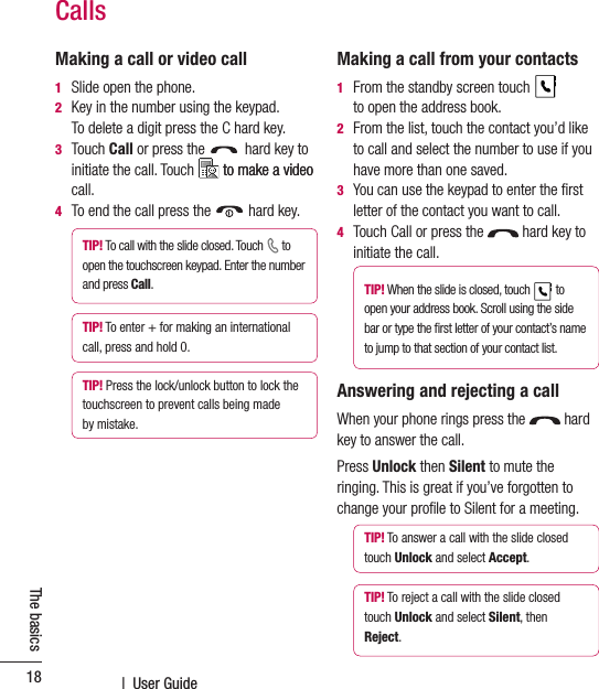  |  User Guide18The basicsMaking a call or video call1  Slide open the phone. 2   Key in the number using the keypad.  To delete a digit press the C hard key.3   Touch Call or press the   hard key to initiate the call. Touch   to make a videoto make a video call.4  To end the call press the   hard key.TIP! To call with the slide closed. Touch   to open the touchscreen keypad. Enter the number and press Call. TIP! To enter + for making an international call, press and hold 0.TIP! Press the lock/unlock button to lock the touchscreen to prevent calls being made by mistake.Making a call from your contacts1   From the standby screen touch   to open the address book.2   From the list, touch the contact you’d like to call and select the number to use if you have more than one saved.3   You can use the keypad to enter the ﬁrst letter of the contact you want to call.4   Touch Call or press the   hard key to initiate the call.TIP! When the slide is closed, touch   to open your address book. Scroll using the side bar or type the ﬁrst letter of your contact’s name to jump to that section of your contact list.Answering and rejecting a callWhen your phone rings press the   hard key to answer the call.Press Unlock then Silent to mute the ringing. This is great if you’ve forgotten to change your proﬁle to Silent for a meeting.TIP! To answer a call with the slide closed touch Unlock and select Accept.TIP! To reject a call with the slide closed touch Unlock and select Silent, then Reject.Calls