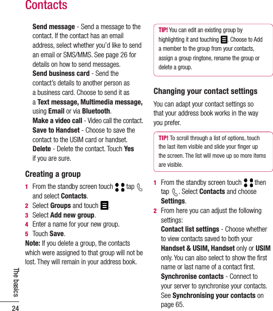 24The basics  Send message - Send a message to the contact. If the contact has an email address, select whether you’d like to send an email or SMS/MMS. See page 26 for details on how to send messages.   Send business card - Send the  contact’s details to another person as  a business card. Choose to send it as  a Text message, Multimedia message, using Email or via Bluetooth.  Make a video call - Video call the contact.   Save to Handset - Choose to save the contact to the USIM card or handset.    Delete - Delete the contact. Touch Yes  if you are sure.Creating a group1   From the standby screen touch  tap   and select Contacts.2  Select Groups and touch .3  Select Add new group.4  Enter a name for your new group.5  Touch Save.Note: If you delete a group, the contacts which were assigned to that group will not be lost. They will remain in your address book.TIP! You can edit an existing group by highlighting it and touching  . Choose to Add a member to the group from your contacts, assign a group ringtone, rename the group or delete a group.Changing your contact settingsYou can adapt your contact settings so  that your address book works in the way  you prefer.TIP! To scroll through a list of options, touch the last item visible and slide your ﬁnger up the screen. The list will move up so more items are visible.1   From the standby screen touch  then tap  . Select Contacts and choose Settings.2   From here you can adjust the following settings:   Contact list settings - Choose whether to view contacts saved to both your Handset &amp; USIM, Handset only or USIM only. You can also select to show the ﬁrst name or last name of a contact ﬁrst.  Synchronise contacts - Connect to  your server to synchronise your contacts. See Synchronising your contacts on  page 65.Contacts