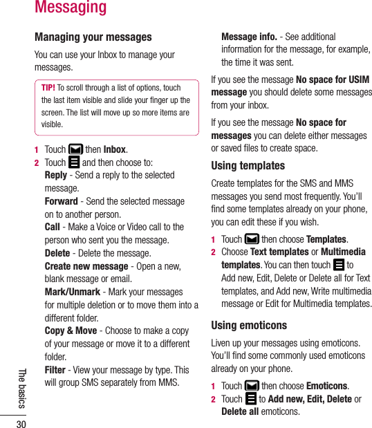 30The basicsManaging your messagesYou can use your Inbox to manage your messages.TIP! To scroll through a list of options, touch the last item visible and slide your ﬁnger up the screen. The list will move up so more items are visible.1  Touch   then Inbox.2  Touch   and then choose to:   Reply - Send a reply to the selected message.   Forward - Send the selected message  on to another person.   Call - Make a Voice or Video call to the person who sent you the message.   Delete - Delete the message.   Create new message - Open a new, blank message or email.   Mark/Unmark - Mark your messages  for multiple deletion or to move them into a different folder.   Copy &amp; Move - Choose to make a copy of your message or move it to a different folder.   Filter - View your message by type. This will group SMS separately from MMS.   Message info. - See additional information for the message, for example, the time it was sent.If you see the message No space for USIM message you should delete some messages from your inbox. If you see the message No space for messages you can delete either messages or saved ﬁles to create space.Using templatesCreate templates for the SMS and MMS messages you send most frequently. You’ll ﬁnd some templates already on your phone, you can edit these if you wish.1  Touch   then choose Templates.2   Choose Text templates or Multimedia templates. You can then touch   to  Add new, Edit, Delete or Delete all for Text templates, and Add new, Write multimedia message or Edit for Multimedia templates.Using emoticonsLiven up your messages using emoticons. You’ll ﬁnd some commonly used emoticons already on your phone.1   Touch   then choose Emoticons.2   Touch  to Add new, Edit, Delete or Delete all emoticons.Messaging