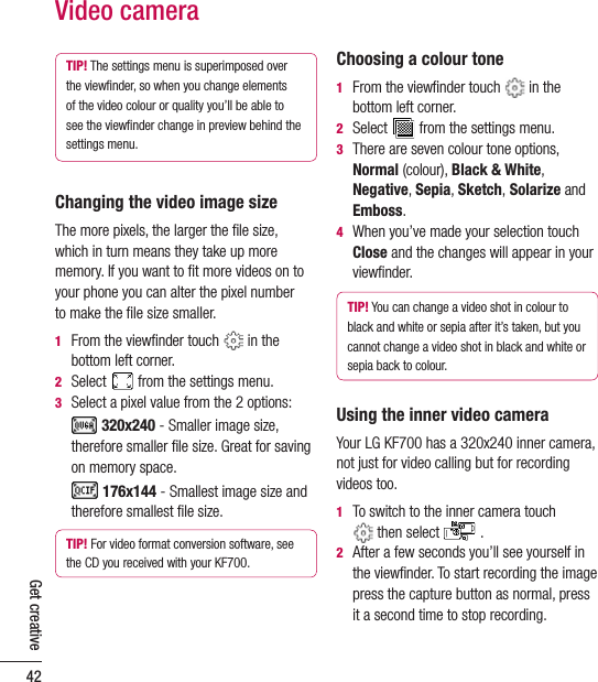42Get creativeVideo cameraTIP! The settings menu is superimposed over the viewﬁnder, so when you change elements of the video colour or quality you’ll be able to see the viewﬁnder change in preview behind the settings menu.Changing the video image sizeThe more pixels, the larger the ﬁle size,  which in turn means they take up more memory. If you want to ﬁt more videos on to your phone you can alter the pixel number  to make the ﬁle size smaller.1   From the viewﬁnder touch   in the bottom left corner.2   Select   from the settings menu.3    Select a pixel value from the 2 options:      320x240 - Smaller image size, therefore smaller ﬁle size. Great for saving on memory space.     176x144 - Smallest image size and therefore smallest ﬁle size.TIP! For video format conversion software, see the CD you received with your KF700.Choosing a colour tone1   From the viewﬁnder touch   in the bottom left corner.2   Select   from the settings menu.3   There are seven colour tone options, Normal (colour), Black &amp; White, Negative, Sepia, Sketch, Solarize and Emboss.4   When you’ve made your selection touch Close and the changes will appear in your viewﬁnder.TIP! You can change a video shot in colour to black and white or sepia after it’s taken, but you cannot change a video shot in black and white or sepia back to colour.Using the inner video cameraYour LG KF700 has a 320x240 inner camera, not just for video calling but for recording videos too.1   To switch to the inner camera touch   then select   .2   After a few seconds you’ll see yourself in the viewﬁnder. To start recording the image press the capture button as normal, press it a second time to stop recording. 