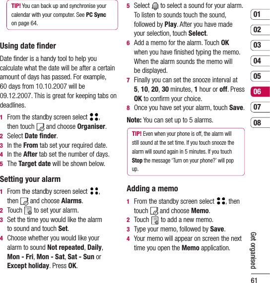 610102030405060708Get organisedTIP! You can back up and synchronise your calendar with your computer. See PC Sync  on page 64.Using date ﬁnderDate ﬁnder is a handy tool to help you calculate what the date will be after a certain amount of days has passed. For example,  60 days from 10.10.2007 will be 09.12.2007. This is great for keeping tabs on deadlines.1   From the standby screen select  ,  then touch   and choose Organiser.  2  Select Date ﬁnder.3  In the From tab set your required date. 4  In the After tab set the number of days.5  The Target date will be shown below.Setting your alarm1   From the standby screen select ,  then  and choose Alarms.  2  Touch   to set your alarm.3   Set the time you would like the alarm  to sound and touch Set.4   Choose whether you would like your  alarm to sound Not repeated, Daily,  Mon - Fri, Mon - Sat, Sat - Sun or Except holiday. Press OK.5   Select  to select a sound for your alarm. To listen to sounds touch the sound, followed by Play. After you have made your selection, touch Select.6   Add a memo for the alarm. Touch OK  when you have ﬁnished typing the memo. When the alarm sounds the memo will  be displayed.7   Finally you can set the snooze interval at  5, 10, 20, 30 minutes, 1 hour or off. Press OK to conﬁrm your choice. 8  Once you have set your alarm, touch Save.Note: You can set up to 5 alarms.TIP! Even when your phone is off, the alarm will still sound at the set time. If you touch snooze the alarm will sound again in 5 minutes. If you touch Stop the message ‘Turn on your phone?’ will pop up.Adding a memo1   From the standby screen select , then touch   and choose Memo.2   Touch   to add a new memo.3  Type your memo, followed by Save. 4   Your memo will appear on screen the next time you open the Memo application.
