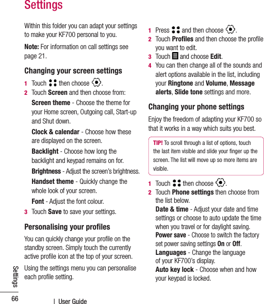  |  User Guide66SettingsSettingsWithin this folder you can adapt your settings to make your KF700 personal to you.Note: For information on call settings see page 21.Changing your screen settings1  Touch   then choose  .2   Touch Screen and then choose from: Screen theme - Choose the theme for your Home screen, Outgoing call, Start-up and Shut down.Clock &amp; calendar - Choose how these are displayed on the screen.Backlight - Choose how long the backlight and keypad remains on for.Brightness - Adjust the screen’s brightness. Handset theme - Quickly change the whole look of your screen.Font - Adjust the font colour.3  Touch Save to save your settings.Personalising your proﬁlesYou can quickly change your proﬁle on the standby screen. Simply touch the currently active proﬁle icon at the top of your screen.Using the settings menu you can personalise each proﬁle setting.1   Press   and then choose  .2   Touch Proﬁles and then choose the proﬁle you want to edit.3  Touch  and choose Edit.4   You can then change all of the sounds and alert options available in the list, including your Ringtone and Volume, Message alerts, Slide tone settings and more.Changing your phone settingsEnjoy the freedom of adapting your KF700 so that it works in a way which suits you best.TIP! To scroll through a list of options, touch the last item visible and slide your ﬁnger up the screen. The list will move up so more items are visible.1   Touch   then choose  .2   Touch Phone settings then choose from the list below.  Date &amp; time - Adjust your date and time settings or choose to auto update the time when you travel or for daylight saving.  Power save - Choose to switch the factory set power saving settings On or Off.   Languages - Change the language  of your KF700’s display.   Auto key lock - Choose when and how your keypad is locked.