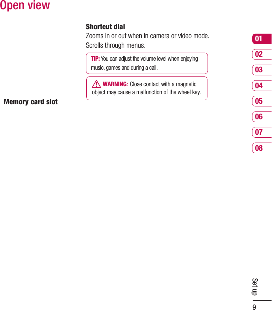 9Set up0102030405060708Open viewMemory card slotShortcut dialZooms in or out when in camera or video mode. Scrolls through menus.TIP: You can adjust the volume level when enjoying music, games and during a call.  WARNING: Close contact with a magnetic object may cause a malfunction of the wheel key.