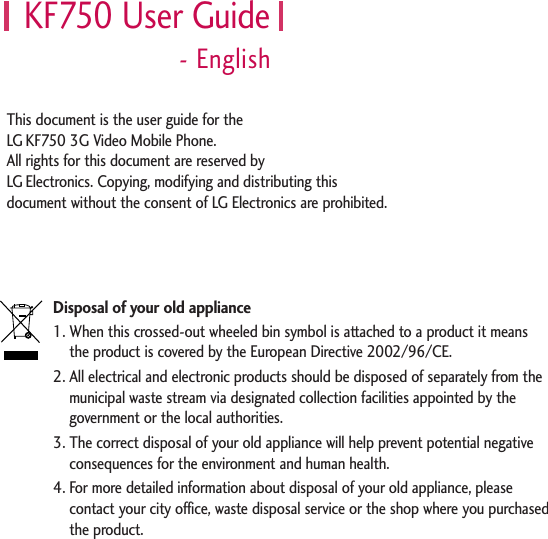 KF750 User Guide- EnglishDisposal of your old appliance1. When this crossed-out wheeled bin symbol is attached to a product it means the product is covered by the European Directive 2002/96/CE.2. All electrical and electronic products should be disposed of separately from themunicipal waste stream via designated collection facilities appointed by thegovernment or the local authorities.3. The correct disposal of your old appliance will help prevent potential negativeconsequences for the environment and human health.4. For more detailed information about disposal of your old appliance, pleasecontact your city office, waste disposal service or the shop where you purchasedthe product.This document is the user guide for the LG KF750 3G Video Mobile Phone. All rights for this document are reserved by LG Electronics. Copying, modifying and distributing thisdocument without the consent of LG Electronics are prohibited.