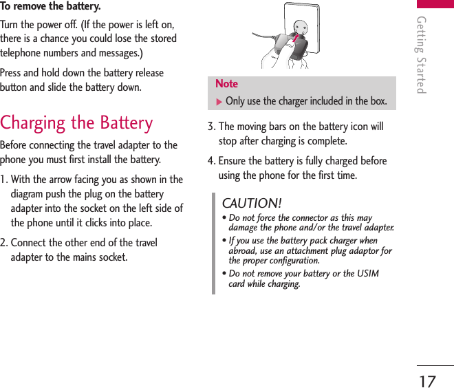 To   remove the battery.Turn the power off. (If the power is left on,there is a chance you could lose the storedtelephone numbers and messages.)Press and hold down the battery releasebutton and slide the battery down. Charging the BatteryBefore connecting the travel adapter to thephone you must first install the battery.1. With the arrow facing you as shown in thediagram push the plug on the batteryadapter into the socket on the left side ofthe phone until it clicks into place.2. Connect the other end of the traveladapter to the mains socket. 3. The moving bars on the battery icon willstop after charging is complete.4. Ensure the battery is fully charged beforeusing the phone for the first time.Getting Started17Note]Only use the charger included in the box.CAUTION!• Do not force the connector as this maydamage the phone and/or the travel adapter.• If you use the battery pack charger whenabroad, use an attachment plug adaptor forthe proper configuration.• Do not remove your battery or the USIMcard while charging.