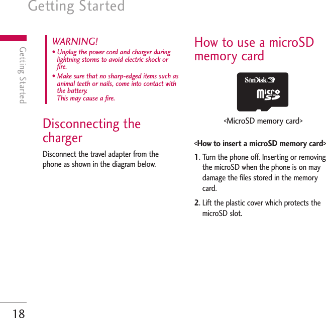 Getting Started18Getting StartedDisconnecting thechargerDisconnect the travel adapter from thephone as shown in the diagram below.How to use a microSDmemory card&lt;How to insert a microSD memory card&gt;1. Turn the phone off. Inserting or removingthe microSD when the phone is on maydamage the files stored in the memorycard.2. Lift the plastic cover which protects themicroSD slot.WARNING! • Unplug the power cord and charger duringlightning storms to avoid electric shock orfire.• Make sure that no sharp-edged items such asanimal teeth or nails, come into contact withthe battery. This may cause a fire.&lt;MicroSD memory card&gt;