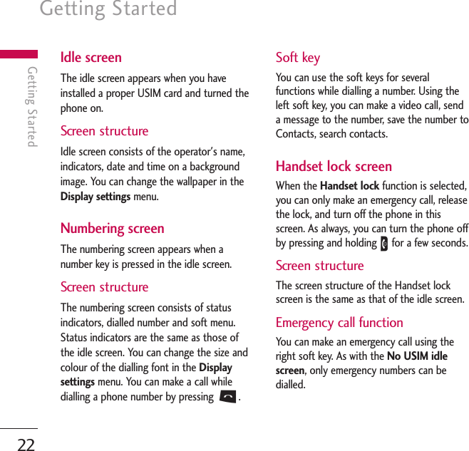 Getting Started22Getting StartedIdle screenThe idle screen appears when you haveinstalled a proper USIM card and turned thephone on.Screen structureIdle screen consists of the operator&apos;s name,indicators, date and time on a backgroundimage. You can change the wallpaper in theDisplay settings menu.Numbering screenThe numbering screen appears when anumber key is pressed in the idle screen.Screen structureThe numbering screen consists of statusindicators, dialled number and soft menu.Status indicators are the same as those ofthe idle screen. You can change the size andcolour of the dialling font in the Displaysettings menu. You can make a call whiledialling a phone number by pressing S.Soft keyYou can use the soft keys for severalfunctions while dialling a number. Using theleft soft key, you can make a video call, senda message to the number, save the number toContacts, search contacts.Handset lock screenWhen the Handset lock function is selected,you can only make an emergency call, releasethe lock, and turn off the phone in thisscreen. As always, you can turn the phone offby pressing and holding Efor a few seconds.Screen structureThe screen structure of the Handset lockscreen is the same as that of the idle screen.Emergency call functionYou can make an emergency call using theright soft key. As with the No USIM idlescreen, only emergency numbers can bedialled.