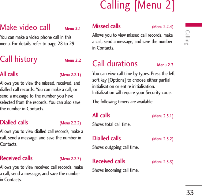 CallingCalling [Menu 2]33Make video call Menu 2.1You can make a video phone call in thismenu. For details, refer to page 28 to 29.Call history Menu 2.2All calls  (Menu 2.2.1)Allows you to view the missed, received, anddialled call records. You can make a call, orsend a message to the number you haveselected from the records. You can also savethe number in Contacts.Dialled calls (Menu 2.2.2)Allows you to view dialled call records, make acall, send a message, and save the number inContacts.Received calls (Menu 2.2.3)Allows you to view received call records, makea call, send a message, and save the numberin Contacts.Missed calls (Menu 2.2.4)Allows you to view missed call records, makea call, send a message, and save the numberin Contacts.Call durations  Menu 2.3You can view call time by types. Press the leftsoft key [Options] to choose either partialinitialisation or entire initialisation.Initialization will require your Security code.The following timers are available:All calls  (Menu 2.3.1)Shows total call time.Dialled calls  (Menu 2.3.2)Shows outgoing call time.Received calls  (Menu 2.3.3)Shows incoming call time.