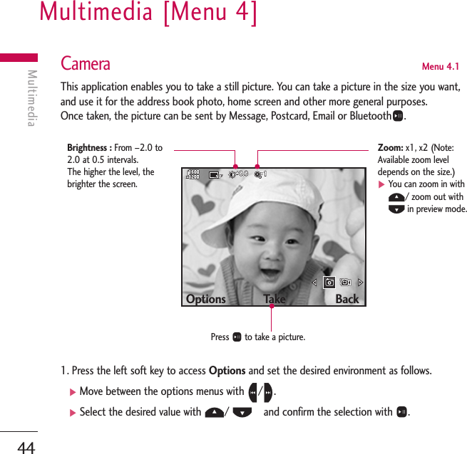 Multimedia [Menu 4]44MultimediaCameraMenu 4.1This application enables you to take a still picture. You can take a picture in the size you want,and use it for the address book photo, home screen and other more general purposes. Once taken, the picture can be sent by Message, Postcard, Email or BluetoothO.1. Press the left soft key to access Options and set the desired environment as follows. ]Move between the options menus with L/R.]Select the desired value with U/ D   and confirm the selection with O.Options            Take                BackPress Oto take a picture.Brightness : From –2.0 to2.0 at 0.5 intervals. The higher the level, thebrighter the screen.Zoom: x1, x2 (Note:Available zoom leveldepends on the size.)]You can zoom in withU/ zoom out withDin preview mode.