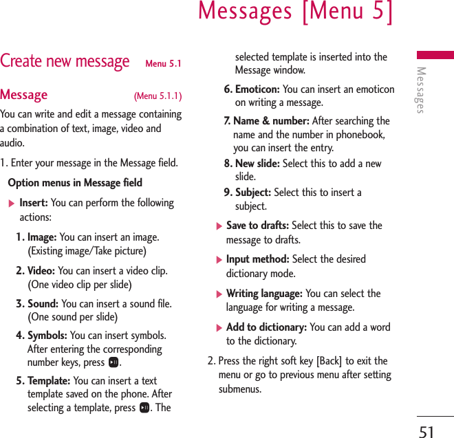 MessagesMessages [Menu 5]51Create new messageMenu 5.1Message  (Menu 5.1.1)You can write and edit a message containinga combination of text, image, video andaudio.1. Enter your message in the Message field.Option menus in Message field]Insert: You can perform the followingactions:1. Image: You can insert an image.(Existing image/Take picture)2. Video: You can insert a video clip.(One video clip per slide)3. Sound: You can insert a sound file.(One sound per slide)4. Symbols: You can insert symbols.After entering the correspondingnumber keys, press O.5. Template: You can insert a texttemplate saved on the phone. Afterselecting a template, press O. Theselected template is inserted into theMessage window.6. Emoticon: You can insert an emoticonon writing a message.7.   Name &amp; number: After searching thename and the number in phonebook,you can insert the entry.8. New slide: Select this to add a newslide.9. Subject: Select this to insert asubject.]Save to drafts: Select this to save themessage to drafts.]Input method: Select the desireddictionary mode.]Writing language: You can select thelanguage for writing a message.]Add to dictionary: You can add a wordto the dictionary.2. Press the right soft key [Back] to exit themenu or go to previous menu after settingsubmenus.
