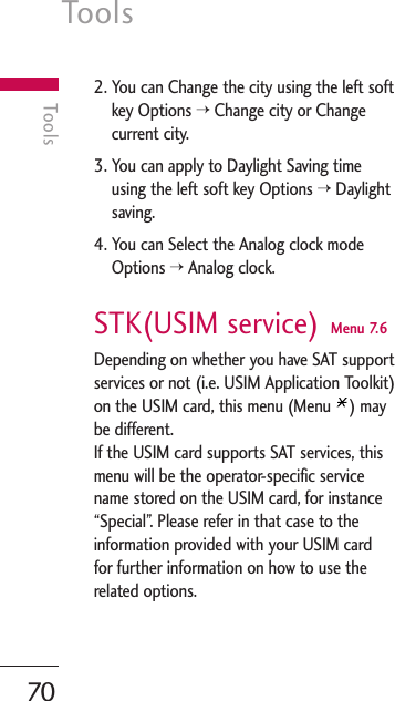 Tools70Tools2. You can Change the city using the left softkey Options &gt;Change city or Changecurrent city.3. You can apply to Daylight Saving timeusing the left soft key Options &gt;Daylightsaving.4. You can Select the Analog clock modeOptions &gt;Analog clock.STK(USIM service) Menu 7.6Depending on whether you have SAT supportservices or not (i.e. USIM Application Toolkit)on the USIM card, this menu (Menu  ) maybe different.If the USIM card supports SAT services, thismenu will be the operator-specific servicename stored on the USIM card, for instance“Special”. Please refer in that case to theinformation provided with your USIM cardfor further information on how to use therelated options.
