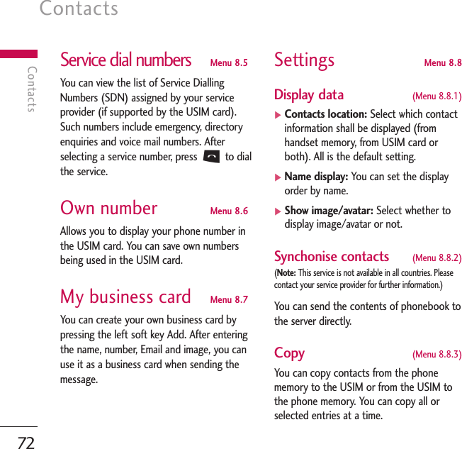 Contacts72ContactsService dial numbers Menu 8.5You can view the list of Service DiallingNumbers (SDN) assigned by your serviceprovider (if supported by the USIM card).Such numbers include emergency, directoryenquiries and voice mail numbers. Afterselecting a service number, press Sto dialthe service. Own number Menu 8.6Allows you to display your phone number inthe USIM card. You can save own numbersbeing used in the USIM card.My business card Menu 8.7You can create your own business card bypressing the left soft key Add. After enteringthe name, number, Email and image, you canuse it as a business card when sending themessage.Settings Menu 8.8Display data  (Menu 8.8.1)]Contacts location: Select which contactinformation shall be displayed (fromhandset memory, from USIM card orboth). All is the default setting. ]Name display: You can set the displayorder by name.]Show image/avatar: Select whether todisplay image/avatar or not.Synchonise contacts  (Menu 8.8.2)(Note: This service is not available in all countries. Pleasecontact your service provider for further information.)You can send the contents of phonebook tothe server directly.Copy   (Menu 8.8.3)You can copy contacts from the phonememory to the USIM or from the USIM tothe phone memory. You can copy all orselected entries at a time.