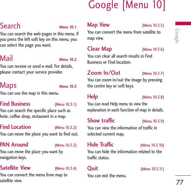 GoogleGoogle [Menu 10]77Search Menu 10.1You can search the web-pages in this menu. Ifyou press the left soft key on this menu, youcan select the page you want.Mail Menu 10.2You can receive or send e-mail. For details,please contact your service provider.Maps Menu 10.3You can use the map in this menu. Find Business (Menu 10.3.1)You can search the specific place such ashote, coffee shop, restaurant in a map.Find Location (Menu 10.3.2)You can move the place you want to find out.PAN Around (Menu 10.3.3)You can move the place you want bynavigation keys.Satellite View (Menu 10.3.4)You can convert the menu from map tosatellite view.Map View (Menu 10.3.5)You can convert the menu from satellite tomap view.Clear Map (Menu 10.3.6)You can clear all search results in FindBusiness or Find location.Zoom In/Out  (Menu 10.3.7)You can zoom in/out the image by pressingthe centre key or soft keys.    Help (Menu 10.3.8)You can read Help menu to view theexplanation in each function of map in details. Show traffic (Menu 10.3.9)You can view the information of traffic inselected current map.Hide Traffic (Menu 10.3.10)You can hide the information related to thetraffic status.Quit  (Menu 10.3.11)You can exit the menu.