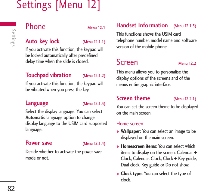 Settings [Menu 12]82SettingsPhone  Menu 12.1 Auto key lock  (Menu 12.1.1)If you activate this function, the keypad willbe locked automatically after predefineddelay time when the slide is closed.Touchpad vibration  (Menu 12.1.2)If you activate this function, the keypad willbe vibrated when you press the key.Language  (Menu 12.1.3)Select the display language. You can selectAutomatic language option to changedisplay language to the USIM card supportedlanguage.Power save (Menu 12.1.4)Decide whether to activate the power savemode or not. Handset Information (Menu 12.1.5)This functions shows the USIM cardtelephone number, model name and softwareversion of the mobile phone.Screen Menu 12.2This menu allows you to personalise thedisplay options of the screens and of themenus entire graphic interface.Screen theme  (Menu 12.2.1)You can set the screen theme to be displayedon the main screen.Home screen]Wallpaper: You can select an image to bedisplayed on the main screen.]Homescreen items: You can select whichitems to display on the screen: Calendar +Clock, Calendar, Clock, Clock + Key guide,Dual clock, Key guide or Do not show.]Clock type: You can select the type ofclock.