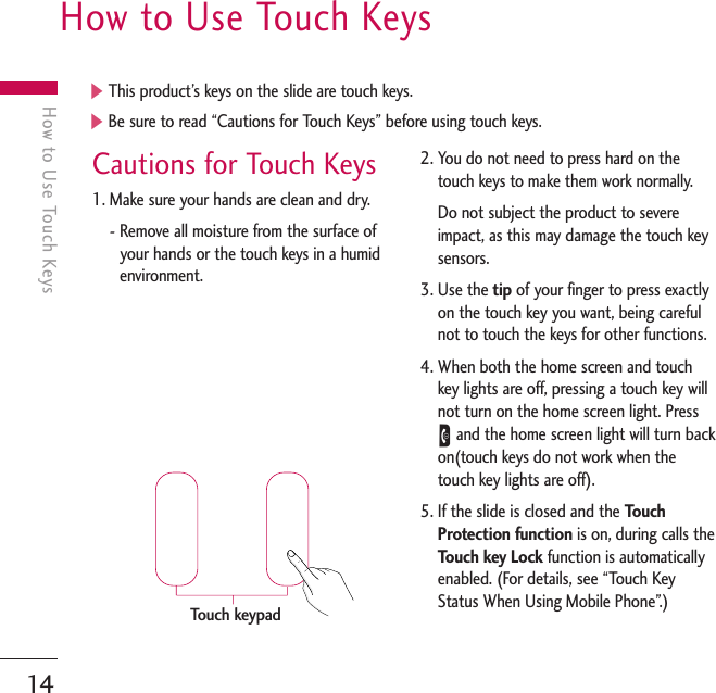 14How to Use Touch KeysHow to Use Touch KeysCautions for Touch Keys1. Make sure your hands are clean and dry.- Remove all moisture from the surface ofyour hands or the touch keys in a humidenvironment.2. You do not need to press hard on thetouch keys to make them work normally.Do not subject the product to severeimpact, as this may damage the touch keysensors.3. Use the tip of your finger to press exactlyon the touch key you want, being carefulnot to touch the keys for other functions.4. When both the home screen and touchkey lights are off, pressing a touch key willnot turn on the home screen light. PressEand the home screen light will turn backon(touch keys do not work when thetouch key lights are off).5. If the slide is closed and the TouchProtection function is on, during calls theTouch key Lock function is automaticallyenabled. (For details, see “Touch KeyStatus When Using Mobile Phone”.)]This product’s keys on the slide are touch keys.]Be sure to read “Cautions for Touch Keys” before using touch keys.Touch keypad