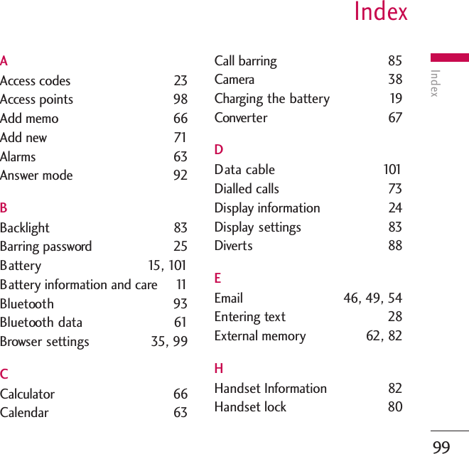 IndexIndex99AAccess codes  23Access points  98Add memo  66Add new  71Alarms 63Answer mode  92BBacklight 83Barring password  25Battery 15, 101Battery information and care  11Bluetooth 93Bluetooth data 61Browser settings  35, 99CCalculator 66Calendar 63Call barring  85Camera 38Charging the battery  19Converter 67DData cable  101Dialled calls  73Display information  24Display settings 83Diverts 88EEmail  46, 49, 54Entering text  28External memory  62, 82HHandset Information 82Handset lock 80