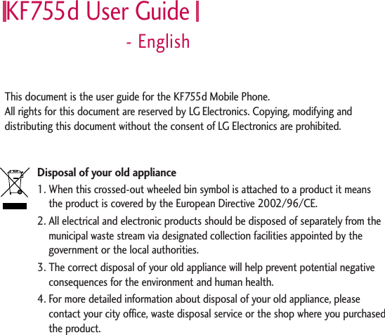 KF755d User Guide- EnglishDisposal of your old appliance1. When this crossed-out wheeled bin symbol is attached to a product it means the product is covered by the European Directive 2002/96/CE.2. All electrical and electronic products should be disposed of separately from themunicipal waste stream via designated collection facilities appointed by thegovernment or the local authorities.3. The correct disposal of your old appliance will help prevent potential negativeconsequences for the environment and human health.4. For more detailed information about disposal of your old appliance, pleasecontact your city office, waste disposal service or the shop where you purchasedthe product.This document is the user guide for the KF755d Mobile Phone. All rights for this document are reserved by LG Electronics. Copying, modifying anddistributing this document without the consent of LG Electronics are prohibited.