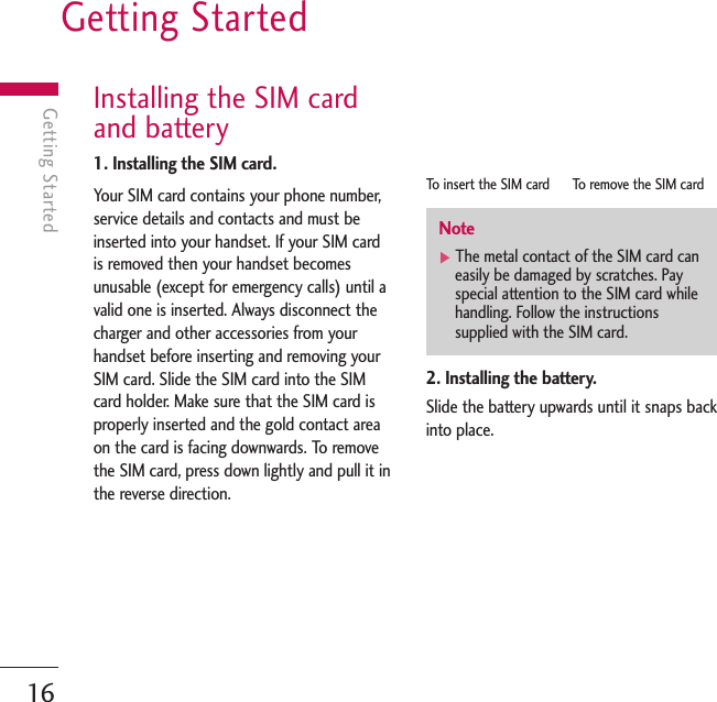 Getting Started16Getting StartedInstalling the SIM cardand battery1. Installing the SIM card.Your SIM card contains your phone number,service details and contacts and must beinserted into your handset. If your SIM cardis removed then your handset becomesunusable (except for emergency calls) until avalid one is inserted. Always disconnect thecharger and other accessories from yourhandset before inserting and removing yourSIM card. Slide the SIM card into the SIMcard holder. Make sure that the SIM card isproperly inserted and the gold contact areaon the card is facing downwards. To removethe SIM card, press down lightly and pull it inthe reverse direction.To   insert the SIM card      To remove the SIM card2. Installing the battery.Slide the battery upwards until it snaps backinto place.Note]The metal contact of the SIM card caneasily be damaged by scratches. Payspecial attention to the SIM card whilehandling. Follow the instructionssupplied with the SIM card.