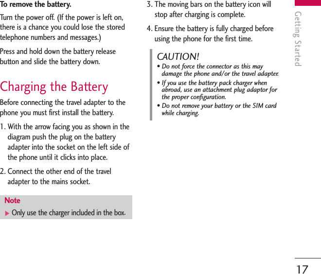 To   remove the battery.Turn the power off. (If the power is left on,there is a chance you could lose the storedtelephone numbers and messages.)Press and hold down the battery releasebutton and slide the battery down. Charging the BatteryBefore connecting the travel adapter to thephone you must first install the battery.1. With the arrow facing you as shown in thediagram push the plug on the batteryadapter into the socket on the left side ofthe phone until it clicks into place.2. Connect the other end of the traveladapter to the mains socket. 3. The moving bars on the battery icon willstop after charging is complete.4. Ensure the battery is fully charged beforeusing the phone for the first time.Getting Started17Note]Only use the charger included in the box.CAUTION!• Do not force the connector as this maydamage the phone and/or the travel adapter.• If you use the battery pack charger whenabroad, use an attachment plug adaptor forthe proper configuration.• Do not remove your battery or the SIM cardwhile charging.