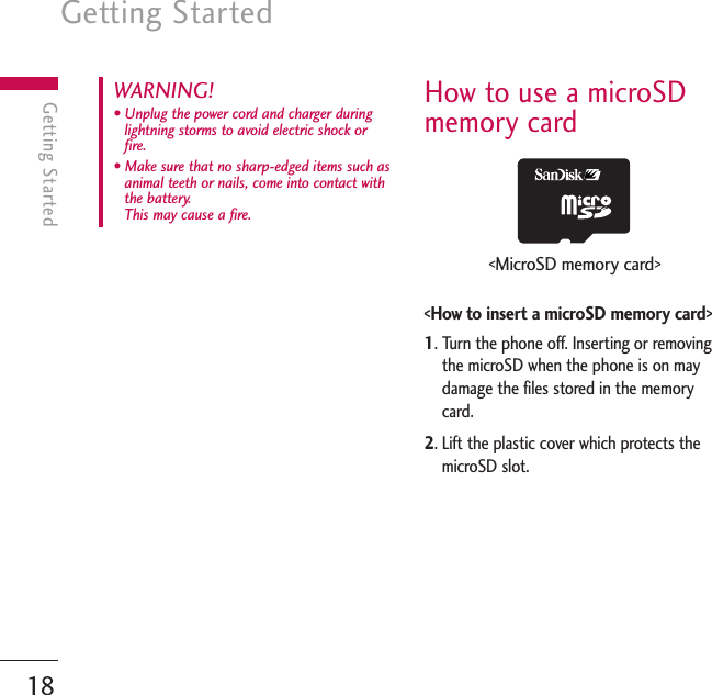 Getting Started18Getting StartedHow to use a microSDmemory card&lt;How to insert a microSD memory card&gt;1. Turn the phone off. Inserting or removingthe microSD when the phone is on maydamage the files stored in the memorycard.2. Lift the plastic cover which protects themicroSD slot.WARNING! • Unplug the power cord and charger duringlightning storms to avoid electric shock orfire.• Make sure that no sharp-edged items such asanimal teeth or nails, come into contact withthe battery. This may cause a fire.&lt;MicroSD memory card&gt;